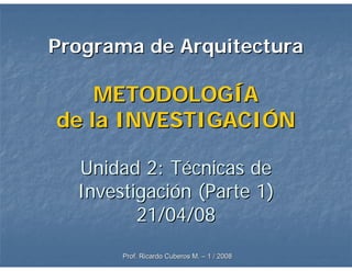 Programa de Arquitectura

    METODOLOGÍA
de la INVESTIGACIÓN

  Unidad 2: Técnicas de
  Investigación (Parte 1)
         21/04/08
       Prof. Ricardo Cuberos M. – 1 / 2008
 