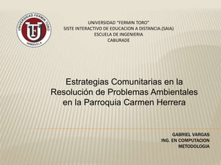 UNIVERSIDAD “FERMIN TORO”
SISTE INTERACTIVO DE EDUCACION A DISTANCIA.(SAIA)
ESCUELA DE INGENIERIA
CABURADE
Estrategias Comunitarias en la
Resolución de Problemas Ambientales
en la Parroquia Carmen Herrera
GABRIEL VARGAS
ING. EN COMPUTACION
METODOLOGIA
 