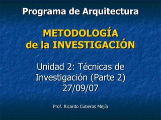 Programa de Arquitectura METODOLOGÍA de la INVESTIGACIÓN Unidad 2: Técnicas de Investigación (Parte 2) 27/09/07 Prof. Ricardo Cuberos Mejía 
