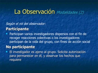 La Observación  Modalidades (2) Según el rol del observador: Participante Participan varios investigadores dispersos con el fin de recoger reacciones colectivas o los investigadores participan de la vida del grupo, con fines de acción social No participante El investigador es ajeno al grupo. Solicita autorización para permanecer en él, y observar los hechos que requiere 