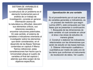 SISTEMA DE VARIABLES E
INDICADORES
La estructura de un problema es el
elemento fundamental para el
análisis de un trabajo de
investigación, consiste en generar
información acerca de
la naturaleza su dificultad, descubrir
sus elementos críticos, sus
relaciones causales y
encontrar soluciones potenciales.
En este sentido, el sistema de
variables e indicadores orientarás al
investigador sobre los elementos
que serán considerados, en el
desarrollo de las Bases Teóricas
contenidas en capitulo II Marco
Teórico referencial, estas
consideraciones han hecho que la
Universidad ubique el cuadro de
variables al final del capitulo I,
además que ellas surgen de los
objetivos específicos.
Operalización de una variable
Es el procedimiento por el cual se pasa
de variables generales a indicadores, es
un proceso de medición que según
Lerma (2001), está compuesto por tres
fases que se presentan a continuación:
1. Búsqueda de las dimensiones de
cada variable: el cual consiste en ubicar
el área o las áreas de estudios de
manera global.
2. Construir o elaborar los indicadores
relacionados con las dimensiones que
serán de estudio en las bases teóricas.
3. Obtener información cualitativa o
cuantitativa por medio de cada uno de
los items que conforman el instrumento
de recolección de datos. Ver cuadro
 