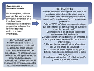 Conclusiones y
recomendaciones
En este capitulo, se debe
expresar las conclusiones
provisorias obtenidas en la
investigación en
correlación a los objetivos
propuestos, así como las
recomendaciones
en torno al tema
investigado.
CONCLUSIONES
En este capitulo el investigador, con base a los
resultados obtenidos, evidencia el logro o
respuestas a los objetivos propuestos en la
investigación y su interacción con las variables
planteadas.
Sabino (2002) señala algunas características
que deben tener las conclusiones los cuales se
presentan a continuación:
1. Dan respuesta a los objetivos específicos
planteados en la investigación.
2. Pueden estar numeradas o no, sin embargo lo
más importante es que sean bien razonadas e
interpretadas.
3. Deben plantearse en términos afirmativos,
con un alto grado de seguridad.
4. En las afirmaciones se pueden apoyar en
distintos materiales de regencia, esto le daría
valor agregado.
5. Implican ¿qué se obtuvo?, ¿Qué se logró?,
¿Cuáles son los resultados?
RECOMENDACIONES
Se formulan para resolver la
situación planteada, por lo tanto
se presentan como posibles
soluciones de las conclusiones,
sin embargo, no necesariamente
se deben escribir igual número de
recomendaciones como
conclusiones posibles existan. Al
igual que las conclusiones pueden
recurrir al uso de referencias
 