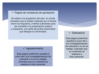  Pagina de constancia de aprobación
Se refiere a la aceptación del tutor, en donde
considera que el trabajo realizado por el tesista
reúne los requisitos y méritos suficientes para
ser sometido a la presentación pública
y evaluación, por parte del jurado examinador
que designe la Universidad.
 Dedicatoria
Esta página preliminar
quedará a juicio del o
los investigadores(as)
de colocarla o no en su
trabajo, motivado que
su contenido se
realizara a
titulo personal.
 Agradecimiento
Esta página preliminar quedará a
juicio del o los investigadores(as) de
colocarla o no en su trabajo,
motivado que su contenido se
realizara a titulo personal.
 