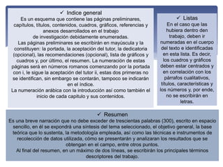  Indice general
Es un esquema que contiene las páginas preliminares,
capítulos, títulos, contenidos, cuadros, gráficos, referencias y
anexos desarrollados en el trabajo
de investigación debidamente enumeradas.
Las páginas preliminares se escribirán en mayúscula y la
constituyen: la portada, la aceptación del tutor, la dedicatoria
(opcional), las recomendaciones (opcional), lista de gráficos y
cuadros y, por último, el resumen. La numeración de estas
páginas será en números romanos comenzando por la portada
con i, le sigue la aceptación del tutor ii, estas dos primeras no
se identifican, sin embargo se contarán, tampoco se indicarán
en el índice.
La numeración arábica con la introducción así como también el
inicio de cada capitulo y sus contenidos.
 Listas
En el caso que las
hubiera dentro den
trabajo, deben ir
numeradas en el cuerpo
del texto e identificadas
en esta lista. Es decir,
los cuadros y gráficos
deben estar centrados y
en correlación con los
párrafos cualitativos,
títulos, características y
los números y, por ende,
no se escribirán en
letras.
 Resumen
Es una breve narración que no debe exceder de trescientas palabras (300), escrito en espacio
sencillo, en él se expondrá una síntesis del tema seleccionado, el objetivo general, la base
teórica que lo sustenta, la metodología empleada, así como las técnicas e instrumentos de
recolección de datos utilizada, cómo se presentarán y analizaran los resultados que se
obtengan en el campo, entre otros puntos.
Al final del resumen, en un máximo de dos líneas, se escribirán los principales términos
descriptores del trabajo.
 