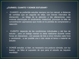 ¿CUÁNDO, CUANTO Y DONDE ESTUDIAR?
• CUANDO: es preferible estudiar siempre con luz natural, a distancia
de comidas que en seguida de ellas, con breves intervalos de
distracción . La fatiga de la atención y las alteraciones vaso
motoras disminuyen el rendimiento intelectual, provocan la falla de
concentración (aprosexia) que incide en la perdida de comprensión y
retención
• CUÁNTO: depende de las condiciones individuales y del tipo de
estudio ; pero un trabajo mental no debe realizarse durante varias
horas sin descansos , con pausas de tres a cinco minutos cada hora
y cambiando , a ser posible una o dos veces el tema o material de
estudio
• DONDE estudiar, si bien, es necesaria una postura cómoda, con luz
buena , es falso el supuesto de que para el estudio se requiere
movilidad .
 