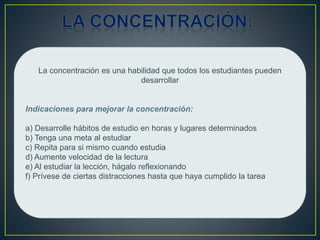 La concentración es una habilidad que todos los estudiantes pueden
desarrollar
Indicaciones para mejorar la concentración:
a) Desarrolle hábitos de estudio en horas y lugares determinados
b) Tenga una meta al estudiar
c) Repita para si mismo cuando estudia
d) Aumente velocidad de la lectura
e) Al estudiar la lección, hágalo reflexionando
f) Prívese de ciertas distracciones hasta que haya cumplido la tarea
 