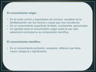El conocimiento vulgar :
• Es el modo común y espontaneo de conocer, resultado de la
familiarización con los hechos y cosas que nos vinculamos.
• Es un conocimiento superficial, limitado, incoherente, aproximado.
• Un ejemplo seria el conocimiento vulgar sobre la sal, solo
sabemos lo principal no su composición científica.
El conocimiento científico:
• Es un conocimiento profundo, necesario, reflexivo que tiene
mayor categoría y significación.
 