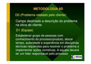 METODOLOGIA 8D
D0 (Problema relatado pelo cliente)
Campo destinado a descrição do problema
na ótica do cliente
D1 (Equipe)
Estabelecer grupo de pessoas com
conhecimento do processo/produto, alocar
tempo, autoridade e experiência em disciplinas
técnicas requeridas para resolver o problema e
implementar ações corretivas. A equipe deverá
ter um líder responsável pelo processo
 