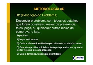 METODOLOGIA 8D
D2 (Descrição do Problema)
Descrever o problema com todos os detalhes
que forem possíveis, anexar de preferência
fotos, peça, ou quaisquer outros meios de
comprovar o fato.
Especificar:
A)O que está errado;
B) Onde a não conformidade é percebida no produto/processo;
C) Quando o problema foi detectado pela primeira vez, quando
ele foi visto no ciclo do processo;
D) Qual o tamanho, tendência, quantidade
 