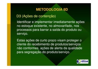 METODOLOGIA 8D
D3 (Ações de contenção)
Identificar e implementar imediatamente ações
no estoque existente, no almoxarifado, nos
processos para barrar a saída do produto ou
serviço.
Estas ações de curto prazo visam proteger o
cliente do recebimento de produtos/serviços
não conformes, ações de alerta da qualidade
para segregação do produto/serviço.
 
