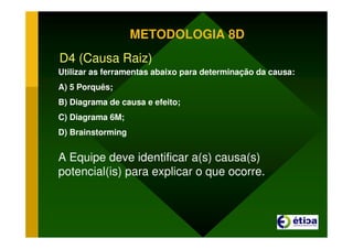 METODOLOGIA 8D
D4 (Causa Raiz)
Utilizar as ferramentas abaixo para determinação da causa:
A) 5 Porquês;
B) Diagrama de causa e efeito;
C) Diagrama 6M;
D) Brainstorming
A Equipe deve identificar a(s) causa(s)
potencial(is) para explicar o que ocorre.
 