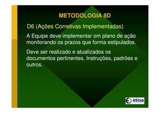 METODOLOGIA 8D
D6 (Ações Corretivas Implementadas)
A Equipe deve implementar om plano de ação
monitorando os prazos que forma estipulados.
Deve ser realizado e atualizados os
documentos pertinentes, Instruções, padrões e
outros.
 