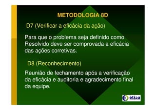 METODOLOGIA 8D
D7 (Verificar a eficácia da ação)
Para que o problema seja definido como
Resolvido deve ser comprovada a eficácia
das ações corretivas.
D8 (Reconhecimento)
Reunião de fechamento após a verificação
da eficácia e auditoria e agradecimento final
da equipe.
 