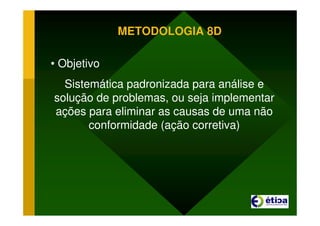 METODOLOGIA 8D
• Objetivo
Sistemática padronizada para análise e
solução de problemas, ou seja implementar
ações para eliminar as causas de uma não
conformidade (ação corretiva)
 