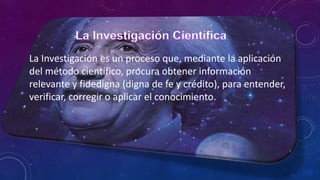 La Investigación es un proceso que, mediante la aplicación
del método científico, procura obtener información
relevante y fidedigna (digna de fe y crédito), para entender,
verificar, corregir o aplicar el conocimiento.
 