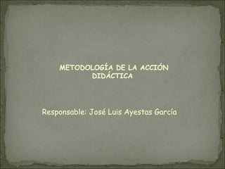 METODOLOGÍA DE LA ACCIÓN
          DIDÁCTICA




Responsable: José Luis Ayestas García
 