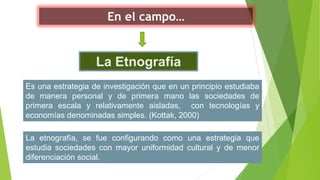 En el campo…
La Etnografía
La etnografía, se fue configurando como una estrategia que
estudia sociedades con mayor uniformidad cultural y de menor
diferenciación social.
Es una estrategia de investigación que en un principio estudiaba
de manera personal y de primera mano las sociedades de
primera escala y relativamente aisladas, con tecnologías y
economías denominadas simples. (Kottak, 2000)
 