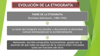 EVOLUCIÓN DE LA ETNOGRAFÍA
PADRE DE LA ETNOGRAFÍA
Bronislaw Malinoswki, (1884-1942)
La tarea del etnógrafo era estudiar y documentar la diversidad
cultural amenazada por la occidentalización
Malinowski, escribía etnografías funcionalistas, guiado por la
asunción de que todos los aspectos de la cultura están vinculados
(unos son funcione sde otro)
 