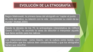EVOLUCIÓN DE LA ETNOGRAFÍA
Según Malinowski, la primera tarea del etnógrafo es “captar el punto
de vista del nativo, su relación con la vida , comprender su visión de su
mundo” (Kottak,2000)
Desde la década de los 70, la antropología interpretativa de Clifford
Geertz (1973), ha asumido la tarea de describir e interpretar aquello
que tiene sentido para los nativos
Los interpretativistas como Geertz, ven la cultura como textos, con
significados que los nativos leen constantemente y que los etnógrafos
tienen que descifrar.
 