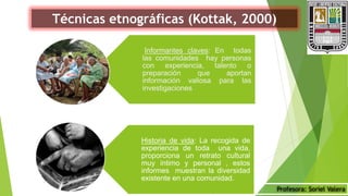 Profesora: Soriel Valera
Técnicas etnográficas (Kottak, 2000)
Informantes claves: En todas
las comunidades hay personas
con experiencia, talento o
preparación que aportan
información valiosa para las
investigaciones
Historia de vida: La recogida de
experiencia de toda una vida,
proporciona un retrato cultural
muy íntimo y personal , estos
informes muestran la diversidad
existente en una comunidad.
 
