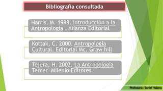 Bibliografía consultada
Harris, M. 1998. Introducción a la
Antropología . Alianza Editorial
Kottak, C. 2000. Antropología
Cultural. Editorial Mc. Graw hill
Tejera, H. 2002. La Antropología
Tercer Milenio Editores
Profesora: Soriel Valera
 