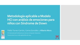 Metodología aplicable a Modelo 
HCI con análisis de emociones para 
niños con Síndrome de Down 
Pablo Torres-Carrión, Carina González y Alberto Mora. 
XV International Conference on Human Computer Interaction 
Puerto de la Cruz, 10 de septiembre de 2014 
 