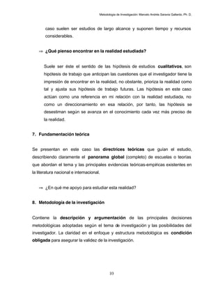 Metodología de Investigación: Marcelo Andrés Saravia Gallardo, Ph. D.



       caso suelen ser estudios de largo alcance y suponen tiempo y recursos
       considerables.


   ⇒ ¿Qué pienso encontrar en la realidad estudiada?


      Suele ser éste el sentido de las hipótesis de estudios cualitativos, son
      hipótesis de trabajo que anticipan las cuestiones que el investigador tiene la
      impresión de encontrar en la realidad, no obstante, prioriza la realidad como
      tal y ajusta sus hipótesis de trabajo futuras. Las hipótesis en este caso
      actúan como una referencia en mi relación con la realidad estudiada, no
      como un direccionamiento en esa relación, por tanto, las hipótesis se
      desestiman según se avanza en el conocimiento cada vez más preciso de
      la realidad.


7. Fundamentación teórica


Se presentan en este caso las directrices teóricas que guían el estudio,
describiendo claramente el panorama global (completo) de escuelas o teorías
que abordan el tema y las principales evidencias teóricas-empíricas existentes en
la literatura nacional e internacional.


   ⇒ ¿En qué me apoyo para estudiar esta realidad?


8. Metodología de la investigación


Contiene la descripción y argumentación de las principales decisiones
metodológicas adoptadas según el tema de investigación y las posibilidades del
investigador. La claridad en el enfoque y estructura metodológica es condición
obligada para asegurar la validez de la investigación.




                                             10
 