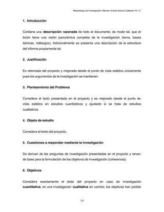 Metodología de Investigación: Marcelo Andrés Saravia Gallardo, Ph. D.



1. Introducción


Contiene una descripción razonada de todo el documento, de modo tal, que el
lector tiene una visión panorámica completa de la investigación (tema, bases
teóricas, hallazgos). Adicionalmente se presenta una descripción de la estructura
del informe propiamente tal.


2. Justificación


Es retomada del proyecto y mejorada desde el punto de vista estético únicamente
pues los argumentos de la investigación se mantienen.


3. Planteamiento del Problema


Considera el texto presentado en el proyecto y es mejorado desde el punto de
vista estético en estudios cuantitativos y ajustado si se trata de estudios
cualitativos.


4. Objeto de estudio


Considera el texto del proyecto.


5. Cuestiones a responder mediante la investigación


Se derivan de las preguntas de investigación presentadas en el proyecto y sirven
de base para la formulación de los objetivos de investigación (coherencia).


6. Objetivos


Considera exactamente el texto del proyecto en caso de investigación
cuantitativa; en una investigación cualitativa en cambio, los objetivos han podido



                                           14
 