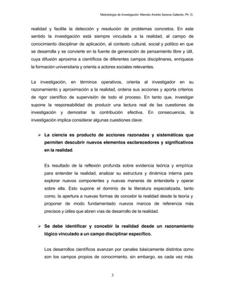 Metodología de Investigación: Marcelo Andrés Saravia Gallardo, Ph. D.



realidad y facilite la detección y resolución de problemas concretos. En este
sentido la investigación está siempre vinculada a la realidad, al campo de
conocimiento disciplinar de aplicación, al contexto cultural, social y político en que
se desarrolla y se convierte en la fuente de generación de pensamiento libre y útil,
cuya difusión aproxima a científicos de diferentes campos disciplinares, enriquece
la formación universitaria y orienta a actores sociales relevantes.


La investigación, en términos operativos, orienta al investigador en su
razonamiento y aproximación a la realidad, ordena sus acciones y aporta criterios
de rigor científico de supervisión de todo el proceso. En tanto que, investigar
supone la responsabilidad de producir una lectura real de las cuestiones de
investigación   y   demostrar   la   contribución        efectiva.      En     consecuencia,           la
investigación implica considerar algunas cuestiones clave:


    La ciencia es producto de acciones razonadas y sistemáticas que
       permiten descubrir nuevos elementos esclarecedores y significativos
       en la realidad.


       Es resultado de la reflexión profunda sobre evidencia teórica y empírica
       para entender la realidad, analizar su estructura y dinámica interna para
       explorar nuevos componentes y nuevas maneras de entenderla y operar
       sobre ella. Esto supone el dominio de la literatura especializada, tanto
       como, la apertura a nuevas formas de concebir la realidad desde la teoría y
       proponer de modo fundamentado nuevos marcos de referencia más
       precisos y útiles que abren vías de desarrollo de la realidad.


    Se debe identificar y concebir la realidad desde un razonamiento
       lógico vinculado a un campo disciplinar específico.


       Los desarrollos científicos avanzan por canales básicamente distintos como
       son los campos propios de conocimiento, sin embargo, es cada vez más



                                             3
 