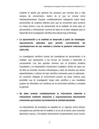 Metodología de Investigación: Marcelo Andrés Saravia Gallardo, Ph. D.



  evidente el aporte que generan los procesos que vinculan dos o más
  campos     de   conocimiento,      dentro       de        lo    que    se     conoce        como
  interdisciplinariedad. Equipos multidisciplinarios dialogando sobre ideas
  provenientes de orígenes distintos pero que se encuentran para construir
  un marco común y rico de comprensión de la realidad. En todo caso, el
  pensamiento y manipulación racional de ideas es la base obligada para el
  desarrollo de la investigación científica (the rational way of thinking).


 La aproximación a la realidad se desarrolla a partir de estrategias
  rigurosamente        aplicadas       para         percibir            correctamente            las
  manifestaciones de esa realidad y orientar la posterior intervención
  sobre ella.


  La investigación científica cuenta con paradigmas de aproximación a la
  realidad, que representan a las formas de concebir y desarrollar el
  conocimiento. Los dos grandes caminos son el Empírico Analítico
  Cuantitativo y el Interpretativo Constructivo Cualitativo, dentro de cada uno
  de ellos se inscriben diversas metodologías y tipos de estudios que tienen
  especificidades y criterios de rigor científico necesarios para su aplicación.
  Es condición obligada el conocimiento preciso de estos criterios para
  posibilitar que la investigación tenga valor científico y sus resultados
  puedan ser difundidos con confianza en la comunidad científica y sociedad
  en general.


 Se   debe     analizar   cuidadosamente              la        información       obtenida         e
  interpretarla mediante relaciones y argumentaciones teóricamente
  coherentes que ilustren correctamente la realidad estudiada.


  La interpretación de resultados se respalda en un vigoroso marco teórico-
  conceptual que permite leer la realidad a la luz de la teoría, para encontrar
  elementos nuevos y formularlos teóricamente incorporándolos como nuevos



                                         4
 