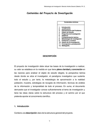 Metodología de Investigación: Marcelo Andrés Saravia Gallardo, Ph. D.




               Contenidos del Proyecto de Investigación


                                                                     Contenidos mínimos


                                                            1.    Introducción
                                                            2.    Justificación
                                                            3.    Planteamiento del Problema
                                                            4.    Objeto de Estudio
                                                            5.    Preguntas de Investigación
                                                            6.    Objetivos
                                                            7.    Fundamentación teórica
                                                            8.    Metodología de investigación
                                                            9.    Población y muestra
                                                            10.   Diseño de la Investigación
                                                            11.   Cronograma y presupuesto
                                                            12.   Bibliografía




                                  DESCRIPCIÓN




El proyecto de investigación debe situar las bases de la investigación a realizar,
su valor se establece en la medida en que tiene plena claridad y concreción en
las razones para analizar el objeto de estudio elegido, la perspectiva teórica
desde donde se sitúa el investigador, el paradigma investigativo que sustenta
todo el estudio y, por tanto, la metodología de aproximación a la realidad:
población, muestra, estrategias de recogida de información, técnicas de análisis
de la información y temporalidad de todo el proceso. En suma, el documento
demuestra que el investigador conoce suficientemente el tema de investigación y
tiene las ideas claras sobre la estructura del proceso y el camino por el que
pretende aportar al conocimiento científico.




1. Introducción


Contiene una descripción clara de la estructura general del proyecto.



                                            7
 
