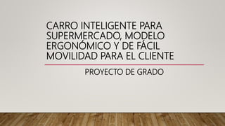 CARRO INTELIGENTE PARA
SUPERMERCADO, MODELO
ERGONÓMICO Y DE FÁCIL
MOVILIDAD PARA EL CLIENTE
PROYECTO DE GRADO
 