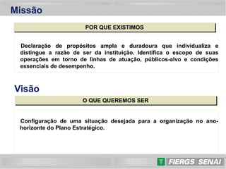 9
Missão
POR QUE EXISTIMOS
Declaração de propósitos ampla e duradoura que individualiza e
distingue a razão de ser da instituição. Identifica o escopo de suas
operações em torno de linhas de atuação, públicos-alvo e condições
essenciais de desempenho.
Visão
O QUE QUEREMOS SER
Configuração de uma situação desejada para a organização no ano-
horizonte do Plano Estratégico.
 