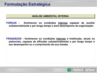 13
Formulação Estratégica
ANÁLISE AMBIENTAL INTERNA
FORÇAS - fenômenos ou condições internas capazes de auxiliar
substancialmente e por longo tempo o bom desempenho da organização:
FRAQUEZAS - fenômenos ou condições internas à Instituição, atuais ou
potenciais, capazes de dificultar substancialmente e por longo tempo o
seu desempenho ou o cumprimento de sua missão.
 