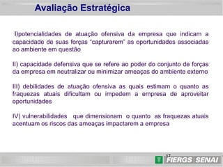 17
17
I)potencialidades de atuação ofensiva da empresa que indicam a
capacidade de suas forças “capturarem” as oportunidades associadas
ao ambiente em questão
II) capacidade defensiva que se refere ao poder do conjunto de forças
da empresa em neutralizar ou minimizar ameaças do ambiente externo
III) debilidades de atuação ofensiva as quais estimam o quanto as
fraquezas atuais dificultam ou impedem a empresa de aproveitar
oportunidades
IV) vulnerabilidades que dimensionam o quanto as fraquezas atuais
acentuam os riscos das ameaças impactarem a empresa
Avaliação Estratégica
 