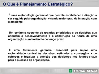 2
O Que é Planejamento Estratégico?
É uma metodologia gerencial que permite estabelecer a direção a
ser seguida pela organização, visando maior grau de interação com
o ambiente
Um conjunto coerente de grandes prioridades e de decisões que
orientam o desenvolvimento e a construção do futuro de uma
organização num horizonte de longo prazo
É uma ferramenta gerencial essencial para impor uma
racionalidade central às decisões, estimular a convergência de
esforços e focalizar a atenção dos decisores nos fatores-chave
para o sucesso da organização.
 