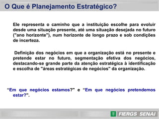 3
O Que é Planejamento Estratégico?
Ele representa o caminho que a instituição escolhe para evoluir
desde uma situação presente, até uma situação desejada no futuro
("ano horizonte"), num horizonte de longo prazo e sob condições
de incerteza.
Definição dos negócios em que a organização está no presente e
pretende estar no futuro, segmentação efetiva dos negócios,
destacando-se grande parte da atenção estratégica à identificação
e escolha de "áreas estratégicas de negócios" da organização.
“Em que negócios estamos?" e “Em que negócios pretendemos
estar?".
 