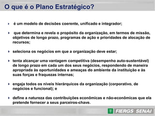 4
O que é o Plano Estratégico?
 é um modelo de decisões coerente, unificado e integrador;
 que determina e revela o propósito da organização, em termos de missão,
objetivos de longo prazo, programas de ação e prioridades de alocação de
recursos;
 seleciona os negócios em que a organização deve estar;
 tenta alcançar uma vantagem competitiva (desempenho auto-sustentável)
de longo prazo em cada um dos seus negócios, respondendo de maneira
apropriada às oportunidades e ameaças do ambiente da instituição e às
suas forças e fraquezas internas;
 engaja todos os níveis hierárquicos da organização (corporativo, de
negócios e funcional); e
 define a natureza das contribuições econômicas e não-econômicas que ela
pretende fornecer a seus parceiros-chave.
 