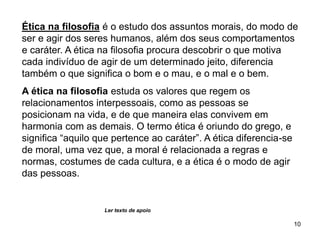 10
Ética na filosofia é o estudo dos assuntos morais, do modo de
ser e agir dos seres humanos, além dos seus comportamentos
e caráter. A ética na filosofia procura descobrir o que motiva
cada indivíduo de agir de um determinado jeito, diferencia
também o que significa o bom e o mau, e o mal e o bem.
A ética na filosofia estuda os valores que regem os
relacionamentos interpessoais, como as pessoas se
posicionam na vida, e de que maneira elas convivem em
harmonia com as demais. O termo ética é oriundo do grego, e
significa “aquilo que pertence ao caráter”. A ética diferencia-se
de moral, uma vez que, a moral é relacionada a regras e
normas, costumes de cada cultura, e a ética é o modo de agir
das pessoas.
Ler texto de apoio
 
