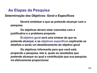 102
Determinação dos Objetivos: Geral e Específicos
Deverá sintetizar o que se pretende alcançar com a
pesquisa.
As Etapas da Pesquisa
Os objetivos devem estar coerentes com a
justificativa e o problema proposto
O objetivo geral será uma síntese do que se
pretende alcançar, e os objetivos específicos explicarão os
detalhes e serão um desdobramento do objetivo geral
Os objetivos informarão para que você está
propondo a pesquisa, isto é, quais os resultados que
pretende alcançar ou qual a contribuição que sua pesquisa
irá efetivamente proporcionar
 