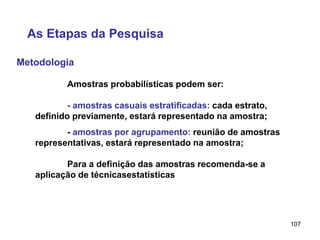 107
Metodologia
As Etapas da Pesquisa
Amostras probabilísticas podem ser:
- amostras casuais estratificadas: cada estrato,
definido previamente, estará representado na amostra;
- amostras por agrupamento: reunião de amostras
representativas, estará representado na amostra;
Para a definição das amostras recomenda-se a
aplicação de técnicasestatísticas
 