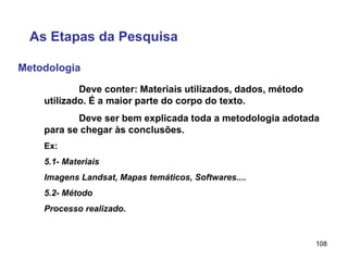 108
Metodologia
As Etapas da Pesquisa
Deve conter: Materiais utilizados, dados, método
utilizado. É a maior parte do corpo do texto.
Deve ser bem explicada toda a metodologia adotada
para se chegar às conclusões.
Ex:
5.1- Materiais
Imagens Landsat, Mapas temáticos, Softwares....
5.2- Método
Processo realizado.
 