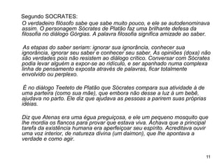 11
Segundo SOCRATES:
O verdadeiro filósofo sabe que sabe muito pouco, e ele se autodenominava
assim. O personagem Sócrates de Platão faz uma brilhante defesa da
filosofia no diálogo Górgias. A palavra filosofia significa amizade ao saber.
As etapas do saber seriam: ignorar sua ignorância, conhecer sua
ignorância, ignorar seu saber e conhecer seu saber. As opiniões (doxa) não
são verdades pois não resistem ao diálogo crítico. Conversar com Sócrates
podia levar alguém a expor-se ao ridículo, e ser apanhado numa complexa
linha de pensamento exposta através de palavras, ficar totalmente
envolvido ou perplexo.
É no diálogo Teeteto de Platão que Sócrates compara sua atividade à de
uma parteira (como sua mãe), que embora não desse a luz à um bebê,
ajudava no parto. Ele diz que ajudava as pessoas a parirem suas próprias
idéias.
Diz que Atenas era uma égua preguiçosa, e ele um pequeno mosquito que
lhe mordia os flancos para provar que estava viva. Achava que a principal
tarefa da existência humana era aperfeiçoar seu espírito. Acreditava ouvir
uma voz interior, de natureza divina (um daimon), que lhe apontava a
verdade e como agir.
 