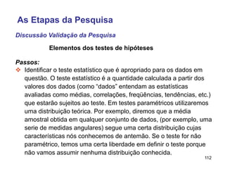 112
Elementos dos testes de hipóteses
Passos:
 Identificar o teste estatístico que é apropriado para os dados em
questão. O teste estatístico é a quantidade calculada a partir dos
valores dos dados (como “dados” entendam as estatísticas
avaliadas como médias, correlações, freqüências, tendências, etc.)
que estarão sujeitos ao teste. Em testes paramétricos utilizaremos
uma distribuição teórica. Por exemplo, diremos que a média
amostral obtida em qualquer conjunto de dados, (por exemplo, uma
serie de medidas angulares) segue uma certa distribuição cujas
características nós conhecemos de antemão. Se o teste for não
paramétrico, temos uma certa liberdade em definir o teste porque
não vamos assumir nenhuma distribuição conhecida.
Discussão Validação da Pesquisa
As Etapas da Pesquisa
 