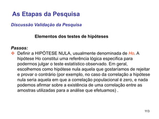 113
Elementos dos testes de hipóteses
Passos:
 Definir a HIPÓTESE NULA, usualmente denominada de Ho. A
hipótese Ho constitui uma referência lógica especifica para
podermos julgar o teste estatístico observado. Em geral,
escolhemos como hipótese nula aquela que gostaríamos de rejeitar
e provar o contrário (por exemplo, no caso da correlação a hipótese
nula seria aquela em que a correlação populacional é zero, e nada
podemos afirmar sobre a existência de uma correlação entre as
amostras utilizadas para a análise que efetuamos) .
Discussão Validação da Pesquisa
As Etapas da Pesquisa
 