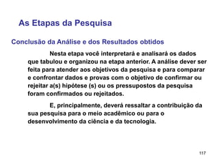 117
Conclusão da Análise e dos Resultados obtidos
As Etapas da Pesquisa
Nesta etapa você interpretará e analisará os dados
que tabulou e organizou na etapa anterior. A análise dever ser
feita para atender aos objetivos da pesquisa e para comparar
e confrontar dados e provas com o objetivo de confirmar ou
rejeitar a(s) hipótese (s) ou os pressupostos da pesquisa
foram confirmados ou rejeitados.
E, principalmente, deverá ressaltar a contribuição da
sua pesquisa para o meio acadêmico ou para o
desenvolvimento da ciência e da tecnologia.
 