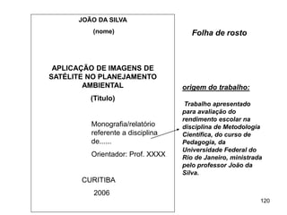 120
JOÃO DA SILVA
(nome)
APLICAÇÃO DE IMAGENS DE
SATÉLITE NO PLANEJAMENTO
AMBIENTAL
(Titulo)
Monografia/relatório
referente a disciplina
de......
Orientador: Prof. XXXX
CURITIBA
2006
Folha de rosto
origem do trabalho:
Trabalho apresentado
para avaliação do
rendimento escolar na
disciplina de Metodologia
Científica, do curso de
Pedagogia, da
Universidade Federal do
Rio de Janeiro, ministrada
pelo professor João da
Silva.
 