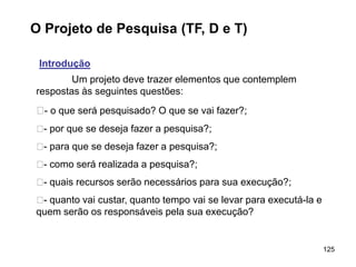 125
O Projeto de Pesquisa (TF, D e T)
Introdução
Um projeto deve trazer elementos que contemplem
respostas às seguintes questões:
􀂄- o que será pesquisado? O que se vai fazer?;
􀂄- por que se deseja fazer a pesquisa?;
􀂄- para que se deseja fazer a pesquisa?;
􀂄- como será realizada a pesquisa?;
􀂄- quais recursos serão necessários para sua execução?;
􀂄- quanto vai custar, quanto tempo vai se levar para executá-la e
quem serão os responsáveis pela sua execução?
 