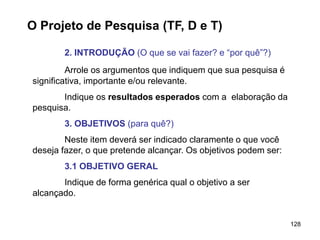 128
O Projeto de Pesquisa (TF, D e T)
2. INTRODUÇÃO (O que se vai fazer? e “por quê”?)
Arrole os argumentos que indiquem que sua pesquisa é
significativa, importante e/ou relevante.
Indique os resultados esperados com a elaboração da
pesquisa.
3. OBJETIVOS (para quê?)
Neste item deverá ser indicado claramente o que você
deseja fazer, o que pretende alcançar. Os objetivos podem ser:
3.1 OBJETIVO GERAL
Indique de forma genérica qual o objetivo a ser
alcançado.
 
