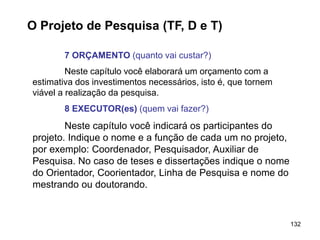 132
O Projeto de Pesquisa (TF, D e T)
7 ORÇAMENTO (quanto vai custar?)
Neste capítulo você elaborará um orçamento com a
estimativa dos investimentos necessários, isto é, que tornem
viável a realização da pesquisa.
8 EXECUTOR(es) (quem vai fazer?)
Neste capítulo você indicará os participantes do
projeto. Indique o nome e a função de cada um no projeto,
por exemplo: Coordenador, Pesquisador, Auxiliar de
Pesquisa. No caso de teses e dissertações indique o nome
do Orientador, Coorientador, Linha de Pesquisa e nome do
mestrando ou doutorando.
 